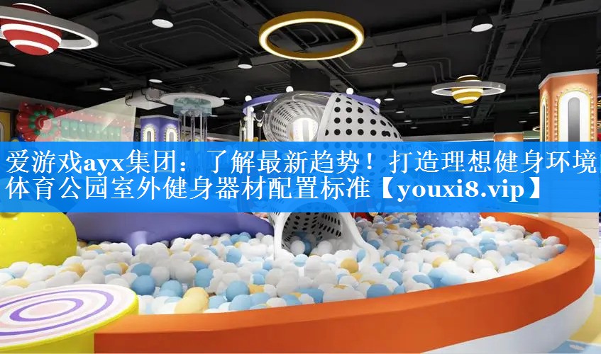 爱游戏ayx集团：了解最新趋势！打造理想健身环境的体育公园室外健身器材配置标准