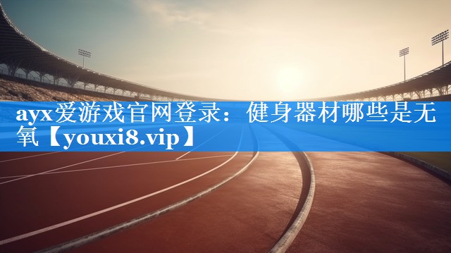 ayx爱游戏官网登录：健身器材哪些是无氧