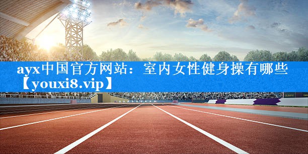 ayx中国官方网站：室内女性健身操有哪些