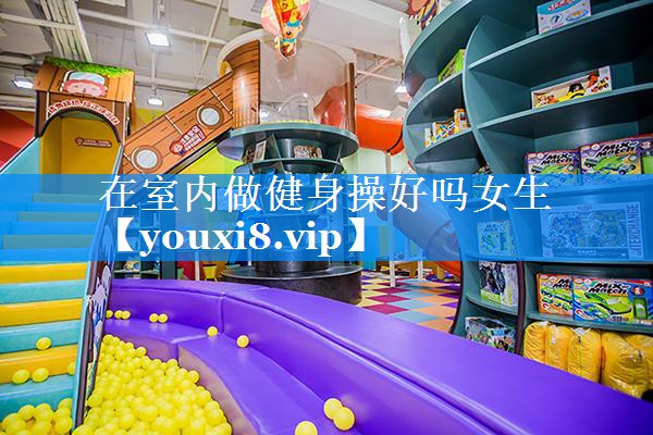 在室内做健身操好吗女生 在室内做健身操好吗女生