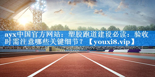 塑胶跑道建设必读:验收时需注意哪些关键细节? 塑胶跑道建设必读:验收时需注意哪些关键细节?